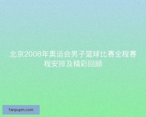 北京2008年奥运会男子篮球比赛全程赛程安排及精彩回顾