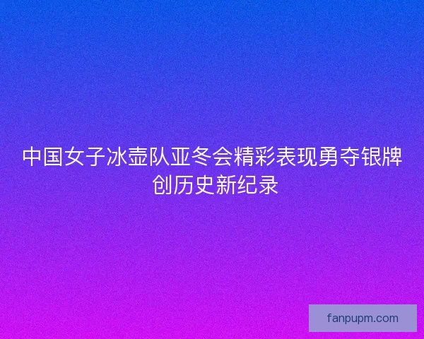 中国女子冰壶队亚冬会精彩表现勇夺银牌 创历史新纪录