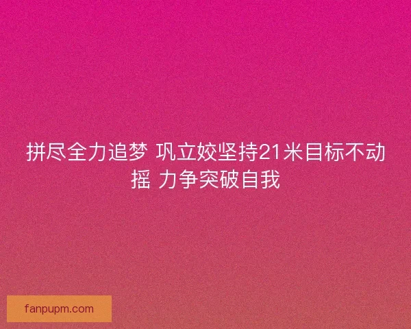 拼尽全力追梦 巩立姣坚持21米目标不动摇 力争突破自我