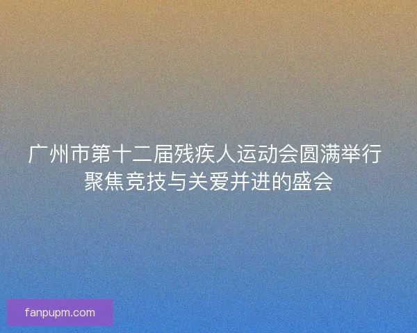 广州市第十二届残疾人运动会圆满举行 聚焦竞技与关爱并进的盛会