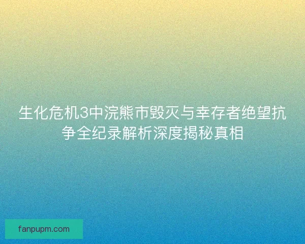 生化危机3中浣熊市毁灭与幸存者绝望抗争全纪录解析深度揭秘真相