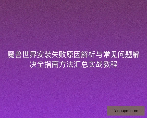 魔兽世界安装失败原因解析与常见问题解决全指南方法汇总实战教程